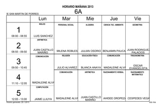 HORARIO MAÑANA 2013

IE SAN MARTIN DE PORRES                                           6A
                                  Lun               Mar                 Mie                 Jue                  Vie
                                   INGLES       PERSONAL SOCIAL        ALGEBRA        CIENCIA TEC. AMBIENTE    GEOMETRIA


           1
      08:00 - 08:55           LUIS SANCHEZ
                                 ARITMETICA


           2                  JUAN CASTILLO    MILENA ROBLES       JULIAN OSORIO BENJAMIN PAUCARJUAN RODRIGUEZ
      08:55 - 09:50              MARIÑO                                                            PALACIOS
                                COMUNICACIÓN       RELIGIÓN        EDUCACIÓN FÍSICA      COMUNICACIÓN         TRIGONOMETRIA


           3                                                                                                    OSCAR
      09:50 - 10:45                            JULIO ALVAREZ       BLANCA ANAYA       MADALEINE ALVA          EVANGELISTA
                                                 COMUNICACIÓN          ARITMETICA     RAZONAMIENTO VERBAL     RAZONAMIENTO
                                                                                                               MATEMATICO

           4                  MADALEINE ALVA
      11:10 - 12:05
                                COMPUTACIÓN


           5                                   MADALEINE ALVA JUAN CASTILLO AHIDEE OROPEZA CESPEDES VEGA
      12:05 - 13:00            JAIME LLIUYA                      MARIÑO
Horario generado: 25.1.2013                                                                                                   aSc Hora
 