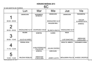 HORARIO MAÑANA 2013

IE SAN MARTIN DE PORRES                                           6C
                                   Lun               Mar                 Mie                 Jue                     Vie
                                COMUNICACIÓN       RAZONAMIENTO        COMUNICACIÓN       COMUNICACIÓN            TRIGONOMETRIA
                                                    MATEMATICO

           1                                                                                                       OSCAR
      08:00 - 08:55                                                MADALEINE ALVA                                EVANGELISTA
                                                                    EDUCACIÓN FÍSICA                               ARITMETICA


           2                  MADALEINE ALVA CESPEDES VEGA                             MADALEINE ALVA
      08:55 - 09:50                                                BLANCA ANAYA
                                  RELIGIÓN          GEOMETRIA            ALGEBRA              INGLES


           3                                                                                                      ABRAHAM
      09:50 - 10:45           JULIO ALVAREZ                                             LUIS SANCHEZ              LLECLLISH
                               PERSONAL SOCIAL                                         CIENCIA TEC. AMBIENTE   RAZONAMIENTO VERBAL


           4                                     JUAN RODRIGUEZ JULIAN OSORIO
      11:10 - 12:05                                 PALACIOS
                                                    ARITMETICA         COMPUTACIÓN


           5                  MILENA ROBLES        ABRAHAM                             BENJAMIN PAUCARAHIDEE OROPEZA
      12:05 - 13:00                                LLECLLISH        JAIME LLIUYA
Horario generado: 25.1.2013                                                                                                          aSc Hora
 