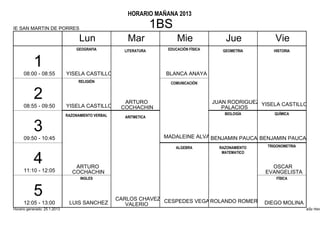 HORARIO MAÑANA 2013

IE SAN MARTIN DE PORRES                                            1BS
                                    Lun                Mar               Mie                Jue             Vie
                                  GEOGRAFIA           LITERATURA     EDUCACIÓN FÍSICA      GEOMETRIA       HISTORIA


           1
      08:00 - 08:55           YISELA CASTILLO                        BLANCA ANAYA
                                   RELIGIÓN                           COMUNICACIÓN


           2                                          ARTURO                            JUAN RODRIGUEZ YISELA CASTILLO
      08:55 - 09:50           YISELA CASTILLO        COCHACHIN                             PALACIOS
                              RAZONAMIENTO VERBAL                                           BIOLOGÍA        QUÍMICA
                                                      ARITMETICA


           3                                                        MADALEINE ALVA BENJAMIN PAUCAR
      09:50 - 10:45                                                                               BENJAMIN PAUCAR
                                                                         ALGEBRA          RAZONAMIENTO   TRIGONOMETRIA
                                                                                           MATEMATICO

           4                      ARTURO                                                                   OSCAR
      11:10 - 12:05              COCHACHIN                                                               EVANGELISTA
                                    INGLES                                                                   FÍSICA


           5                                        CARLOS CHAVEZ CESPEDES VEGA ROLANDO ROMERO
      12:05 - 13:00            LUIS SANCHEZ            VALERIO                                 DIEGO MOLINA
Horario generado: 25.1.2013                                                                                              aSc Hora
 