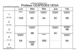 HORARIO MAÑANA 2013

IE SAN MARTIN DE PORRES
                                     Profesor CESPEDES VEGA
                                Lun            Mar            Mie            Jue            Vie
                                ALGEBRA      RAZONAMIENTO   RAZONAMIENTO   RAZONAMIENTO   RAZONAMIENTO
                                              MATEMATICO     MATEMATICO     MATEMATICO     MATEMATICO
            1
        08:00 - 08:55
                                1AS             6C             4A             5C             5B
            2
        08:55 - 09:50

                                             RAZONAMIENTO                  RAZONAMIENTO   RAZONAMIENTO
                                              MATEMATICO                    MATEMATICO     MATEMATICO

            3                                                                                4B
        09:50 - 10:45

                              RAZONAMIENTO
                                                6B            ALGEBRA
                                                                              4C          RAZONAMIENTO
                               MATEMATICO                                                  MATEMATICO
            4
        11:10 - 12:05
                                 5A          RAZONAMIENTO     1BS                            6A
                                              MATEMATICO

            5                                   4B
        12:05 - 13:00
Horario generado: 25.1.2013                                                                              aSc Hora
 