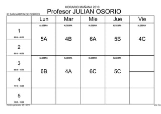 HORARIO MAÑANA 2013

IE SAN MARTIN DE PORRES
                                    Profesor JULIAN OSORIO
                              Lun        Mar          Mie      Jue       Vie
                              ALGEBRA    ALGEBRA     ALGEBRA   ALGEBRA   ALGEBRA


            1
        08:00 - 08:55
                               5A         4B          6A        5B       4C
            2
        08:55 - 09:50

                              ALGEBRA    ALGEBRA     ALGEBRA   ALGEBRA


            3
        09:50 - 10:45
                               6B         4A          6C       5C
            4
        11:10 - 12:05




            5
        12:05 - 13:00
Horario generado: 25.1.2013                                                        aSc Hora
 