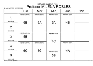 HORARIO MAÑANA 2013

IE SAN MARTIN DE PORRES
                                       Profesor MILENA ROBLES
                                 Lun               Mar               Mie               Jue            Vie
                              PERSONAL SOCIAL   PERSONAL SOCIAL   PERSONAL SOCIAL   PERSONAL SOCIAL


            1
        08:00 - 08:55
                                  6B                6A                5A                4B
            2
        08:55 - 09:50
                              PERSONAL SOCIAL                     PERSONAL SOCIAL


            3                     5B
        09:50 - 10:45

                              PERSONAL SOCIAL   PERSONAL SOCIAL
                                                                      4C            PERSONAL SOCIAL


            4
        11:10 - 12:05
                                  6C                5C            PERSONAL SOCIAL       4A
            5                                                         5B
        12:05 - 13:00
Horario generado: 25.1.2013                                                                                 aSc Hora
 