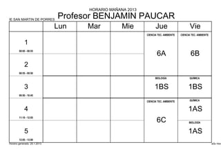 HORARIO MAÑANA 2013

IE SAN MARTIN DE PORRES
                              Profesor BENJAMIN PAUCAR
                              Lun   Mar          Mie            Jue                     Vie
                                                          CIENCIA TEC. AMBIENTE   CIENCIA TEC. AMBIENTE


            1
        08:00 - 08:55
                                                                 6A                      6B
            2
        08:55 - 09:50
                                                                BIOLOGÍA                QUÍMICA


            3                                                  1BS                     1BS
        09:50 - 10:45

                                                          CIENCIA TEC. AMBIENTE         QUÍMICA


            4                                                                          1AS
        11:10 - 12:05
                                                                 6C                     BIOLOGÍA


            5                                                                          1AS
        12:05 - 13:00
Horario generado: 25.1.2013                                                                               aSc Hora
 