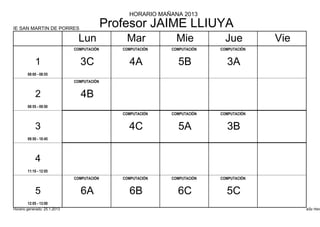 HORARIO MAÑANA 2013

IE SAN MARTIN DE PORRES
                                            Profesor JAIME LLIUYA
                                Lun             Mar            Mie           Jue         Vie
                              COMPUTACIÓN      COMPUTACIÓN   COMPUTACIÓN   COMPUTACIÓN


            1                   3C               4A            5B            3A
        08:00 - 08:55
                              COMPUTACIÓN


            2                   4B
        08:55 - 09:50
                                               COMPUTACIÓN   COMPUTACIÓN   COMPUTACIÓN


            3                                    4C            5A            3B
        09:50 - 10:45




            4
        11:10 - 12:05
                              COMPUTACIÓN      COMPUTACIÓN   COMPUTACIÓN   COMPUTACIÓN


            5                   6A               6B            6C            5C
        12:05 - 13:00
Horario generado: 25.1.2013                                                                    aSc Hora
 