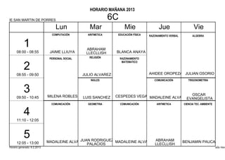 HORARIO MAÑANA 2013

IE SAN MARTIN DE PORRES                                        6C
                                  Lun              Mar                Mie                 Jue                    Vie
                               COMPUTACIÓN        ARITMETICA     EDUCACIÓN FÍSICA   RAZONAMIENTO VERBAL         ALGEBRA


           1                                     ABRAHAM
      08:00 - 08:55           JAIME LLIUYA       LLECLLISH      BLANCA ANAYA
                              PERSONAL SOCIAL      RELIGIÓN         RAZONAMIENTO
                                                                     MATEMATICO

           2                                                                        AHIDEE OROPEZA JULIAN OSORIO
      08:55 - 09:50                             JULIO ALVAREZ
                                                   INGLES                              COMUNICACIÓN          TRIGONOMETRIA


           3                 MILENA ROBLES                      CESPEDES VEGA MADALEINE ALVA                  OSCAR
      09:50 - 10:45                             LUIS SANCHEZ                                                EVANGELISTA
                               COMUNICACIÓN       GEOMETRIA         COMUNICACIÓN        ARITMETICA        CIENCIA TEC. AMBIENTE


           4
      11:10 - 12:05



           5                 MADALEINE ALVA JUAN RODRIGUEZ MADALEINE ALVA              ABRAHAM            BENJAMIN PAUCAR
      12:05 - 13:00                            PALACIOS                                LLECLLISH
Horario generado: 6.2.2013                                                                                                        aSc Hora
 
