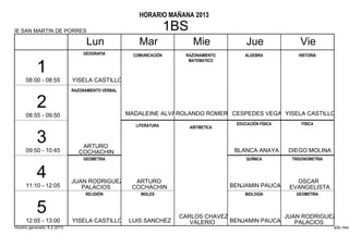 HORARIO MAÑANA 2013

IE SAN MARTIN DE PORRES                                             1BS
                                   Lun                 Mar                 Mie              Jue               Vie
                                 GEOGRAFIA           COMUNICACIÓN     RAZONAMIENTO         ALGEBRA           HISTORIA
                                                                       MATEMATICO

           1
      08:00 - 08:55          YISELA CASTILLO
                             RAZONAMIENTO VERBAL


           2                                       MADALEINE ALVA ROLANDO ROMEROCESPEDES VEGA YISELA CASTILLO
      08:55 - 09:50
                                                      LITERATURA                        EDUCACIÓN FÍSICA       FÍSICA
                                                                          ARITMETICA


           3                     ARTURO
      09:50 - 10:45             COCHACHIN                                               BLANCA ANAYA       DIEGO MOLINA
                                 GEOMETRIA                                                  QUÍMICA        TRIGONOMETRIA


           4                 JUAN RODRIGUEZ          ARTURO                                              OSCAR
      11:10 - 12:05             PALACIOS            COCHACHIN                          BENJAMIN PAUCAR EVANGELISTA
                                  RELIGIÓN              INGLES                             BIOLOGÍA          GEOMETRIA


           5                                                         CARLOS CHAVEZ                JUAN RODRIGUEZ
      12:05 - 13:00          YISELA CASTILLO       LUIS SANCHEZ         VALERIO    BENJAMIN PAUCAR   PALACIOS
Horario generado: 6.2.2013                                                                                                 aSc Hora
 