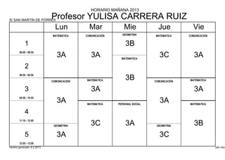 HORARIO MAÑANA 2013

IE SAN MARTIN DE PORRES
                             Profesor YULISA CARRERA RUIZ
                               Lun            Mar             Mie              Jue            Vie
                             MATEMATICA     COMUNICACIÓN     GEOMETRIA       MATEMATICA     COMUNICACIÓN


            1                                                  3B
        08:00 - 08:55
                                3A             3A            MATEMATICA
                                                                                3C             3A
            2
        08:55 - 09:50

                             COMUNICACIÓN   MATEMATICA         3B            COMUNICACIÓN   MATEMATICA


            3                                  3A                                              3A
        09:50 - 10:45
                                3A          MATEMATICA     PERSONAL SOCIAL
                                                                                3A          MATEMATICA


            4
        11:10 - 12:05
                              GEOMETRIA        3C              3A             GEOMETRIA        3B
            5                   3A                                              3C
        12:05 - 13:00
Horario generado: 6.2.2013                                                                                 aSc Hora
 