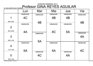 HORARIO MAÑANA 2013

IE SAN MARTIN DE PORRES
                              Profesor GINA REYES AGUILAR
                               Lun            Mar            Mie            Jue            Vie
                             COMUNICACIÓN   COMUNICACIÓN   COMUNICACIÓN   COMUNICACIÓN   COMUNICACIÓN


            1                   4C                            4B             4B
        08:00 - 08:55

                             COMUNICACIÓN
                                               4B          COMUNICACIÓN   COMUNICACIÓN
                                                                                            4B
            2
        08:55 - 09:50
                                4A          COMUNICACIÓN
                                                              4C             5A          COMUNICACIÓN


            3                                                                               4A
        09:50 - 10:45

                             COMUNICACIÓN
                                               5A          COMUNICACIÓN                  COMUNICACIÓN


            4
        11:10 - 12:05
                                5A          COMUNICACIÓN      4A          COMUNICACIÓN      4C
            5                                  4C                            4A
        12:05 - 13:00
Horario generado: 6.2.2013                                                                              aSc Hora
 