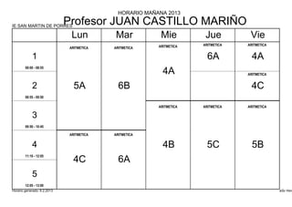 HORARIO MAÑANA 2013

IE SAN MARTIN DE PORRES
                             Profesor JUAN CASTILLO MARIÑO
                              Lun         Mar            Mie          Jue          Vie
                                                        ARITMETICA   ARITMETICA   ARITMETICA
                             ARITMETICA   ARITMETICA

            1                                                          6A           4A
        08:00 - 08:55
                                                          4A                      ARITMETICA


            2                  5A           6B                                      4C
        08:55 - 09:50

                                                        ARITMETICA   ARITMETICA   ARITMETICA

            3
        09:50 - 10:45

                             ARITMETICA   ARITMETICA


            4                                             4B           5C           5B
        11:10 - 12:05
                               4C           6A
            5
        12:05 - 13:00
Horario generado: 6.2.2013                                                                     aSc Hora
 