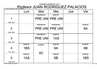 HORARIO MAÑANA 2013

IE SAN MARTIN DE PORRES
                         Profesor JUAN RODRIGUEZ PALACIOS
                             Lun           Mar             Mie           Jue    Vie
                                         TRIGONOMETRIA    GEOMETRIA


            1                            PRE UNI PRE UNI
        08:00 - 08:55
                                         TRIGONOMETRIA   TRIGONOMETRIA         GEOMETRIA


            2                            PRE UNI PRE UNI                        6A
        08:55 - 09:50
                                         TRIGONOMETRIA    GEOMETRIA


            3                            PRE UNI           1AS
        09:50 - 10:45
                             GEOMETRIA    GEOMETRIA       GEOMETRIA            GEOMETRIA


            4                1BS                            6A                  6B
        11:10 - 12:05
                             GEOMETRIA      6C            GEOMETRIA            GEOMETRIA


            5                1AS                            6B                 1BS
        12:05 - 13:00
Horario generado: 6.2.2013                                                                 aSc Hora
 