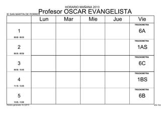 HORARIO MAÑANA 2013

IE SAN MARTIN DE PORRES
                             Profesor OSCAR EVANGELISTA
                             Lun    Mar          Mie      Jue      Vie
                                                                TRIGONOMETRIA


            1                                                      6A
        08:00 - 08:55
                                                                TRIGONOMETRIA


            2                                                     1AS
        08:55 - 09:50
                                                                TRIGONOMETRIA


            3                                                      6C
        09:50 - 10:45
                                                                TRIGONOMETRIA


            4                                                     1BS
        11:10 - 12:05
                                                                TRIGONOMETRIA


            5                                                      6B
        12:05 - 13:00
Horario generado: 6.2.2013                                                      aSc Hora
 