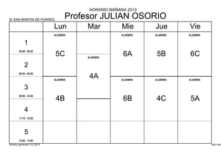 HORARIO MAÑANA 2013

IE SAN MARTIN DE PORRES
                                   Profesor JULIAN OSORIO
                             Lun        Mar          Mie      Jue       Vie
                             ALGEBRA                ALGEBRA   ALGEBRA   ALGEBRA


            1
        08:00 - 08:55
                             5C         ALGEBRA
                                                     6A        5B       6C
            2
        08:55 - 09:50

                             ALGEBRA
                                         4A         ALGEBRA   ALGEBRA   ALGEBRA


            3
        09:50 - 10:45
                              4B                     6B       4C         5A
            4
        11:10 - 12:05




            5
        12:05 - 13:00
Horario generado: 6.2.2013                                                        aSc Hora
 
