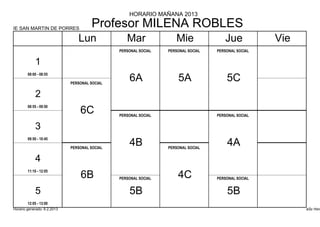 HORARIO MAÑANA 2013

IE SAN MARTIN DE PORRES
                                      Profesor MILENA ROBLES
                                Lun               Mar               Mie               Jue            Vie
                                               PERSONAL SOCIAL   PERSONAL SOCIAL   PERSONAL SOCIAL


            1
        08:00 - 08:55

                             PERSONAL SOCIAL
                                                   6A                5A                5C
            2
        08:55 - 09:50
                                 6C            PERSONAL SOCIAL                     PERSONAL SOCIAL


            3
        09:50 - 10:45

                             PERSONAL SOCIAL
                                                   4B            PERSONAL SOCIAL
                                                                                       4A
            4
        11:10 - 12:05
                                 6B            PERSONAL SOCIAL       4C            PERSONAL SOCIAL


            5                                      5B                                  5B
        12:05 - 13:00
Horario generado: 6.2.2013                                                                                 aSc Hora
 