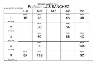 HORARIO MAÑANA 2013

IE SAN MARTIN DE PORRES
                                      Profesor LUIS SANCHEZ
                             Lun          Mar          Mie      Jue      Vie
                             INGLES       INGLES                INGLES   INGLES


            1                4B           4A                    5A       3B
        08:00 - 08:55
                                          INGLES                INGLES


            2                             3C                    3A
        08:55 - 09:50
                                          INGLES                INGLES   INGLES


            3                             6C                    6B       4C
        09:50 - 10:45
                                          INGLES                         INGLES


            4                             5B                             1AS
        11:10 - 12:05
                             INGLES       INGLES                         INGLES


            5                6A           1BS                            5C
        12:05 - 13:00
Horario generado: 6.2.2013                                                        aSc Hora
 