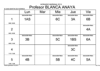 HORARIO MAÑANA 2013

IE SAN MARTIN DE PORRES
                                        Profesor BLANCA ANAYA
                                 Lun            Mar           Mie                Jue                Vie
                             EDUCACIÓN FÍSICA             EDUCACIÓN FÍSICA   EDUCACIÓN FÍSICA   EDUCACIÓN FÍSICA


            1                   1AS                           6C                  3A                 6B
        08:00 - 08:55
                                                                                                EDUCACIÓN FÍSICA


            2                                                                                        4A
        08:55 - 09:50
                             EDUCACIÓN FÍSICA             EDUCACIÓN FÍSICA   EDUCACIÓN FÍSICA   EDUCACIÓN FÍSICA


            3                     3B                          5C                1BS                  6A
        09:50 - 10:45
                                                                             EDUCACIÓN FÍSICA


            4                                                                    3C
        11:10 - 12:05
                             EDUCACIÓN FÍSICA             EDUCACIÓN FÍSICA   EDUCACIÓN FÍSICA   EDUCACIÓN FÍSICA


            5                     4B                           5B                4C                  5A
        12:05 - 13:00
Horario generado: 6.2.2013                                                                                         aSc Hora
 