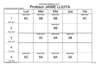 HORARIO MAÑANA 2013

IE SAN MARTIN DE PORRES
                                           Profesor JAIME LLIUYA
                               Lun             Mar            Mie           Jue           Vie
                             COMPUTACIÓN      COMPUTACIÓN   COMPUTACIÓN                 COMPUTACIÓN


            1                  6C               5B            6B                          4C
        08:00 - 08:55
                                                            COMPUTACIÓN


            2                                                 4B
        08:55 - 09:50
                                              COMPUTACIÓN   COMPUTACIÓN   COMPUTACIÓN


            3                                   3C            4A            3B
        09:50 - 10:45




            4
        11:10 - 12:05
                             COMPUTACIÓN      COMPUTACIÓN   COMPUTACIÓN   COMPUTACIÓN


            5                  5C               5A            6A            3A
        12:05 - 13:00
Horario generado: 6.2.2013                                                                            aSc Hora
 