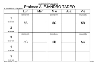 HORARIO MAÑANA 2013

IE SAN MARTIN DE PORRES
                                 Profesor ALEJANDRO TADEO
                               Lun          Mar          Mie          Jue     Vie
                             COMUNICACIÓN              COMUNICACIÓN         COMUNICACIÓN


            1
        08:00 - 08:55
                                5B                        5C                   5B
            2
        08:55 - 09:50

                             COMUNICACIÓN              COMUNICACIÓN         COMUNICACIÓN


            3
        09:50 - 10:45
                                5C                        5B                   5C
            4
        11:10 - 12:05




            5
        12:05 - 13:00
Horario generado: 6.2.2013                                                                 aSc Hora
 