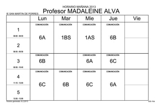 HORARIO MAÑANA 2013

IE SAN MARTIN DE PORRES
                                   Profesor MADALEINE ALVA
                               Lun            Mar            Mie            Jue          Vie
                             COMUNICACIÓN   COMUNICACIÓN   COMUNICACIÓN   COMUNICACIÓN


            1
        08:00 - 08:55
                                6A           1BS            1AS              6B
            2
        08:55 - 09:50
                             COMUNICACIÓN                  COMUNICACIÓN   COMUNICACIÓN


            3                   6B                            6A             6C
        09:50 - 10:45

                             COMUNICACIÓN   COMUNICACIÓN   COMUNICACIÓN   COMUNICACIÓN


            4
        11:10 - 12:05
                                6C             6B             6C             6A
            5
        12:05 - 13:00
Horario generado: 6.2.2013                                                                     aSc Hora
 