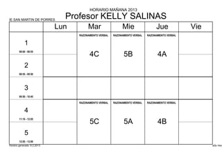 HORARIO MAÑANA 2013

IE SAN MARTIN DE PORRES
                               Profesor KELLY SALINAS
                             Lun        Mar                    Mie                   Jue             Vie
                                   RAZONAMIENTO VERBAL   RAZONAMIENTO VERBAL   RAZONAMIENTO VERBAL


            1
        08:00 - 08:55
                                         4C                    5B                    4A
            2
        08:55 - 09:50




            3
        09:50 - 10:45

                                   RAZONAMIENTO VERBAL   RAZONAMIENTO VERBAL   RAZONAMIENTO VERBAL


            4
        11:10 - 12:05
                                         5C                    5A                    4B
            5
        12:05 - 13:00
Horario generado: 6.2.2013                                                                                 aSc Hora
 