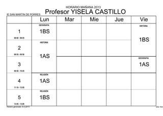 HORARIO MAÑANA 2013

IE SAN MARTIN DE PORRES
                                  Profesor YISELA CASTILLO
                             Lun         Mar          Mie      Jue    Vie
                             GEOGRAFIA                               HISTORIA


            1                1BS
        08:00 - 08:55

                             HISTORIA
                                                                     1BS
            2
        08:55 - 09:50
                             1AS                                     GEOGRAFIA


            3                                                        1AS
        09:50 - 10:45
                             RELIGIÓN


            4                1AS
        11:10 - 12:05
                             RELIGIÓN


            5                1BS
        12:05 - 13:00
Horario generado: 6.2.2013                                                       aSc Hora
 