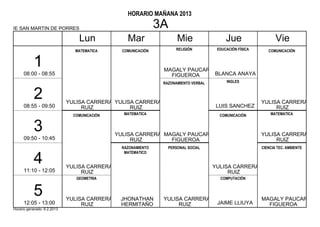 HORARIO MAÑANA 2013

IE SAN MARTIN DE PORRES                                        3A
                                 Lun              Mar                 Mie                  Jue                   Vie
                               MATEMATICA       COMUNICACIÓN         RELIGIÓN          EDUCACIÓN FÍSICA      COMUNICACIÓN


           1                                                    MAGALY PAUCAR
      08:00 - 08:55                                               FIGUEROA    BLANCA ANAYA
                                                                RAZONAMIENTO VERBAL        INGLES


           2                 YULISA CARRERA YULISA CARRERA                                                YULISA CARRERA
      08:55 - 09:50               RUIZ           RUIZ                                  LUIS SANCHEZ            RUIZ
                               COMUNICACIÓN      MATEMATICA                             COMUNICACIÓN          MATEMATICA


           3                                  YULISA CARRERA MAGALY PAUCAR                                YULISA CARRERA
      09:50 - 10:45                                RUIZ        FIGUEROA                                        RUIZ
                                                RAZONAMIENTO      PERSONAL SOCIAL                         CIENCIA TEC. AMBIENTE
                                                 MATEMATICO

           4                 YULISA CARRERA                                           YULISA CARRERA
      11:10 - 12:05               RUIZ                                                     RUIZ
                                GEOMETRIA                                               COMPUTACIÓN


           5                 YULISA CARRERA    JHONATHAN        YULISA CARRERA                            MAGALY PAUCAR
      12:05 - 13:00               RUIZ         HERMITAÑO             RUIZ              JAIME LLIUYA         FIGUEROA
Horario generado: 6.2.2013
 