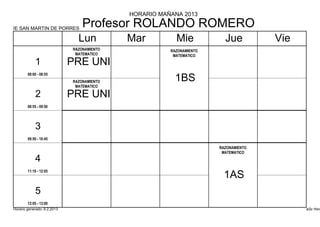 HORARIO MAÑANA 2013

IE SAN MARTIN DE PORRES
                                 Profesor ROLANDO ROMERO
                               Lun          Mar          Mie            Jue          Vie
                             RAZONAMIENTO              RAZONAMIENTO
                              MATEMATICO                MATEMATICO
            1                PRE UNI
        08:00 - 08:55
                             RAZONAMIENTO                1BS
                              MATEMATICO

            2                PRE UNI
        08:55 - 09:50




            3
        09:50 - 10:45

                                                                      RAZONAMIENTO
                                                                       MATEMATICO
            4
        11:10 - 12:05
                                                                        1AS
            5
        12:05 - 13:00
Horario generado: 6.2.2013                                                                 aSc Hora
 
