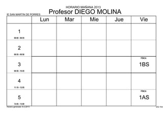 HORARIO MAÑANA 2013

IE SAN MARTIN DE PORRES
                               Profesor DIEGO MOLINA
                             Lun   Mar          Mie      Jue   Vie

            1
        08:00 - 08:55




            2
        08:55 - 09:50
                                                               FÍSICA


            3                                                  1BS
        09:50 - 10:45




            4
        11:10 - 12:05
                                                               FÍSICA


            5                                                  1AS
        12:05 - 13:00
Horario generado: 6.2.2013                                              aSc Hora
 