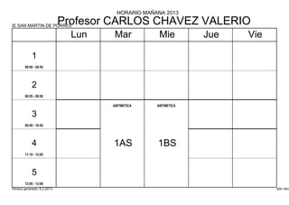 HORARIO MAÑANA 2013

IE SAN MARTIN DE PORRES
                             Profesor CARLOS CHAVEZ VALERIO
                               Lun   Mar            Mie         Jue   Vie

            1
        08:00 - 08:55




            2
        08:55 - 09:50

                                     ARITMETICA    ARITMETICA

            3
        09:50 - 10:45




            4                        1AS           1BS
        11:10 - 12:05




            5
        12:05 - 13:00
Horario generado: 6.2.2013                                                  aSc Hora
 