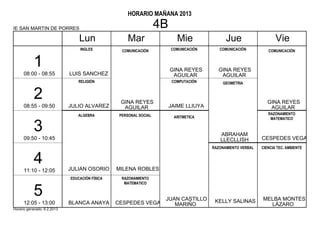 HORARIO MAÑANA 2013

IE SAN MARTIN DE PORRES                                            4B
                                 Lun                 Mar                   Mie               Jue                    Vie
                                 INGLES           COMUNICACIÓN          COMUNICACIÓN      COMUNICACIÓN          COMUNICACIÓN


           1                                                            GINA REYES       GINA REYES
      08:00 - 08:55          LUIS SANCHEZ                                AGUILAR          AGUILAR
                                 RELIGIÓN                                COMPUTACIÓN       GEOMETRIA


           2                                     GINA REYES                                                     GINA REYES
      08:55 - 09:50          JULIO ALVAREZ        AGUILAR               JAIME LLIUYA                             AGUILAR
                                ALGEBRA          PERSONAL SOCIAL                                                RAZONAMIENTO
                                                                          ARITMETICA                             MATEMATICO

           3                                                                              ABRAHAM
      09:50 - 10:45                                                                       LLECLLISH          CESPEDES VEGA
                                                                                       RAZONAMIENTO VERBAL   CIENCIA TEC. AMBIENTE


           4                 JULIAN OSORIO      MILENA ROBLES
      11:10 - 12:05
                             EDUCACIÓN FÍSICA     RAZONAMIENTO
                                                   MATEMATICO

           5                                                        JUAN CASTILLO       KELLY SALINAS        MELBA MONTES
      12:05 - 13:00          BLANCA ANAYA       CESPEDES VEGA          MARIÑO                                  LÁZARO
Horario generado: 6.2.2013
 