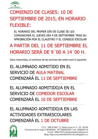 C.E.I.: “ARCO IRIS”. C/ Santa Lucía nº 3 .- CP: 18194
Churriana de la Vega. GRANADA. Tlf: 958893709 / Fax: 958893710
E-mail: 18601874.edu@juntadeandalucia.es
Blog: http://escuelainfantil-arcoiris.blogspot.com
COMIENZO DE CLASES: 10 DE
SEPTIEMBRE DE 2015, EN HORARIO
FLEXIBLE:
EL HORARIO DEL PRIMER DÍA DE CLASE SE LES
COMUNICARÁ EL JUEVES DÍA 4 DE SEPTIEMBRE TRAS SU
APROBACIÓN POR EL CLAUSTRO Y EL CONSEJO ESCOLAR
A PARTIR DEL 11 DE SEPTIEMBRE EL
HORARIO SERÁ DE 9´00 A 14´00 H.
Salvo imprevistos, el comienzo de los servicios del centro será el siguiente:
EL ALUMNADO ADMITIDO EN EL
SERVICIO DE AULA MATINAL
COMENZARÁ EL 11 DE SEPTIEMBRE
EL ALUMNADO ADMITIDO/A EN EL
SERVICIO DE COMEDOR ESCOLAR
COMENZARÁ EL 10 DE SEPTIEMBRE
EL ALUMNADO ADMITIDO/A EN LAS
ACTIVIDADES EXTRAESCOLARES
COMENZARÁ EL 1 DE OCTUBRE
 