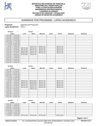 HORARIOS POR PROGRAMA - LAPSO ACADEMICO
Programa: Ingeniería de Producción
Lapso Academico: 2014-1
REPÚBLICA BOLIVARIANA DE VENEZUELA
MINISTERIO DEL PODER POPULAR
PARA LA EDUCACIÓN SUPERIOR
UNIVERSIDAD CENTROCCIDENTAL
"LISANDRO ALVARADO"
DECANATO DE CIENCIAS Y TECNOLOGIA
UNIDAD DE REGISTRO ACADEMICO
Lunes Miercoles Jueves ViernesMartesBloque ProfesoresAsignatura
Semestre: 1 Sección: 1
7.00.00 AM 7.45.00 AM
7.50.00 AM 8.35.00 AM
8.40.00 AM 9.25.00 AM
9.35.00 AM 10.20.00 AM
10.25.00 AM 11.10.00 AM
11.15.00 AM 12.00.00 PM
12.10.00 PM 12.55.00 PM
INP153 L102 INP123 L102 INP133 L1021.10.00 PM 1.55.00 PM
INP153 L102 INP123 L102 INP133 L1022.00.00 PM INP116 L1022.45.00 PM
INP153 L102 INP123 L102 INP133 L1022.50.00 PM INP116 L1023.35.00 PM
INP143 L102 INP116 L102 INP116 L1023.40.00 PM INP103 LAB 24.25.00 PM
INP143 L102 INP116 L102 INP116 L1024.30.00 PM INP103 LAB 25.15.00 PM
INP143 L1025.20.00 PM INP103 LAB 26.05.00 PM
6.15.00 PM 7.00.00 PM
7.05.00 PM 7.50.00 PM
7.55.00 PM 8.40.00 PM
8.45.00 PM 9.30.00 PM
9.35.00 PM 10.20.00 PM
Lunes Miercoles Jueves ViernesMartesBloque ProfesoresAsignatura
Semestre: 1 Sección: 2
7.00.00 AM 7.45.00 AM
7.50.00 AM 8.35.00 AM
8.40.00 AM 9.25.00 AM
9.35.00 AM 10.20.00 AM
10.25.00 AM 11.10.00 AM
11.15.00 AM 12.00.00 PM
12.10.00 PM 12.55.00 PM
INP103 LAB 2 INP116 L103 INP116 L1031.10.00 PM INP153 L1031.55.00 PM
INP103 LAB 2 INP116 L103 INP116 L1032.00.00 PM INP153 L1032.45.00 PM
INP103 LAB 2 INP143 L103 INP123 L1032.50.00 PM INP153 L1033.35.00 PM
INP133 L103 INP143 L103 INP123 L1033.40.00 PM INP116 L1034.25.00 PM
INP133 L103 INP143 L103 INP123 L1034.30.00 PM INP116 L1035.15.00 PM
INP133 L1035.20.00 PM 6.05.00 PM
6.15.00 PM 7.00.00 PM
7.05.00 PM 7.50.00 PM
7.55.00 PM 8.40.00 PM
8.45.00 PM 9.30.00 PM
9.35.00 PM 10.20.00 PM
Lunes Miercoles Jueves ViernesMartesBloque ProfesoresAsignatura
Semestre: 1 Sección: 3
7.00.00 AM 7.45.00 AM
7.50.00 AM 8.35.00 AM
8.40.00 AM 9.25.00 AM
9.35.00 AM 10.20.00 AM
10.25.00 AM 11.10.00 AM
11.15.00 AM 12.00.00 PM
12.10.00 PM 12.55.00 PM
INP123 L203 INP153 L203 INP103 LAB 21.10.00 PM INP143 L2031.55.00 PM
02/07/2014 12.41
Pagina 1 de 9
Sistema Cumlaude AV. LAS INDUSTRIAS. NUCLEO OBELISCO. BARQUISIMETO - ESTADO LARA.
02512591581
 