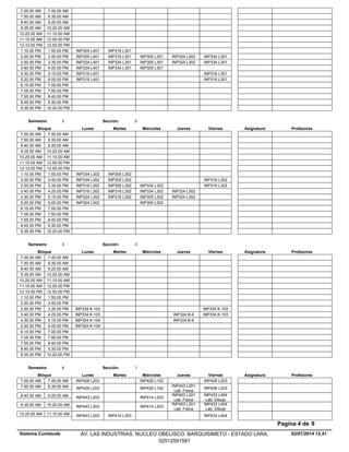 7.00.00 AM 7.45.00 AM
7.50.00 AM 8.35.00 AM
8.40.00 AM 9.25.00 AM
9.35.00 AM 10.20.00 AM
10.25.00 AM 11.10.00 AM
11.15.00 AM 12.00.00 PM
12.10.00 PM 12.55.00 PM
INP316 L3011.10.00 PM INP305 L4011.55.00 PM
INP316 L301 INP305 L301 INP324 L302 INP334 L3012.00.00 PM INP305 L4012.45.00 PM
INP334 L301 INP305 L301 INP324 L302 INP334 L3012.50.00 PM INP324 L4013.35.00 PM
INP334 L301 INP305 L3013.40.00 PM INP324 L4014.25.00 PM
INP316 L3014.30.00 PM INP316 L4015.15.00 PM
INP316 L3015.20.00 PM INP316 L4016.05.00 PM
6.15.00 PM 7.00.00 PM
7.05.00 PM 7.50.00 PM
7.55.00 PM 8.40.00 PM
8.45.00 PM 9.30.00 PM
9.35.00 PM 10.20.00 PM
Lunes Miercoles Jueves ViernesMartesBloque ProfesoresAsignatura
Semestre: 3 Sección: 2
7.00.00 AM 7.45.00 AM
7.50.00 AM 8.35.00 AM
8.40.00 AM 9.25.00 AM
9.35.00 AM 10.20.00 AM
10.25.00 AM 11.10.00 AM
11.15.00 AM 12.00.00 PM
12.10.00 PM 12.55.00 PM
INP305 L3021.10.00 PM INP334 L3021.55.00 PM
INP305 L302 INP316 L3022.00.00 PM INP334 L3022.45.00 PM
INP305 L302 INP334 L302 INP316 L3022.50.00 PM INP316 L3023.35.00 PM
INP316 L302 INP334 L302 INP324 L3023.40.00 PM INP316 L3024.25.00 PM
INP316 L302 INP305 L302 INP324 L3024.30.00 PM INP324 L3025.15.00 PM
INP305 L3025.20.00 PM INP324 L3026.05.00 PM
6.15.00 PM 7.00.00 PM
7.05.00 PM 7.50.00 PM
7.55.00 PM 8.40.00 PM
8.45.00 PM 9.30.00 PM
9.35.00 PM 10.20.00 PM
Lunes Miercoles Jueves ViernesMartesBloque ProfesoresAsignatura
Semestre: 3 Sección: 3
7.00.00 AM 7.45.00 AM
7.50.00 AM 8.35.00 AM
8.40.00 AM 9.25.00 AM
9.35.00 AM 10.20.00 AM
10.25.00 AM 11.10.00 AM
11.15.00 AM 12.00.00 PM
12.10.00 PM 12.55.00 PM
1.10.00 PM 1.55.00 PM
2.00.00 PM 2.45.00 PM
INP334 K-1032.50.00 PM INP334 K-1033.35.00 PM
INP324 B-6 INP334 K-1033.40.00 PM INP334 K-1034.25.00 PM
INP324 B-64.30.00 PM INP324 K-1045.15.00 PM
5.20.00 PM INP324 K-1046.05.00 PM
6.15.00 PM 7.00.00 PM
7.05.00 PM 7.50.00 PM
7.55.00 PM 8.40.00 PM
8.45.00 PM 9.30.00 PM
9.35.00 PM 10.20.00 PM
Lunes Miercoles Jueves ViernesMartesBloque ProfesoresAsignatura
Semestre: 4 Sección: 1
INP426 L102 INP426 L2037.00.00 AM INP426 L2037.45.00 AM
INP426 L102
INP403 L201
Lab. Fisica
INP426 L2037.50.00 AM INP426 L2038.35.00 AM
INP414 L203
INP403 L201
Lab. Fisica
INP433 L404
Lab. Dibujo
8.40.00 AM INP443 L2039.25.00 AM
INP414 L203
INP403 L201
Lab. Fisica
INP433 L404
Lab. Dibujo
9.35.00 AM INP443 L20310.20.00 AM
INP414 L303 INP433 L40410.25.00 AM INP443 L20311.10.00 AM
02/07/2014 12.41
Pagina 4 de 9
Sistema Cumlaude AV. LAS INDUSTRIAS. NUCLEO OBELISCO. BARQUISIMETO - ESTADO LARA.
02512591581
 