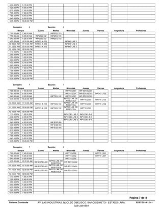 4.30.00 PM 5.15.00 PM
5.20.00 PM 6.05.00 PM
6.15.00 PM 7.00.00 PM
7.05.00 PM 7.50.00 PM
7.55.00 PM 8.40.00 PM
8.45.00 PM 9.30.00 PM
9.35.00 PM 10.20.00 PM
Lunes Miercoles Jueves ViernesMartesBloque ProfesoresAsignatura
Semestre: 6 Sección: 2
INP625 L1037.00.00 AM 7.45.00 AM
INP625 L1037.50.00 AM INP625 L1028.35.00 AM
INP625 L1038.40.00 AM INP625 L1029.25.00 AM
INP643 LAB 29.35.00 AM INP633 K-20310.20.00 AM
INP643 LAB 210.25.00 AM INP633 K-20311.10.00 AM
INP643 LAB 211.15.00 AM INP633 K-20312.00.00 PM
12.10.00 PM 12.55.00 PM
1.10.00 PM 1.55.00 PM
2.00.00 PM 2.45.00 PM
2.50.00 PM 3.35.00 PM
3.40.00 PM 4.25.00 PM
4.30.00 PM 5.15.00 PM
5.20.00 PM 6.05.00 PM
6.15.00 PM 7.00.00 PM
7.05.00 PM 7.50.00 PM
7.55.00 PM 8.40.00 PM
8.45.00 PM 9.30.00 PM
9.35.00 PM 10.20.00 PM
Lunes Miercoles Jueves ViernesMartesBloque ProfesoresAsignatura
Semestre: 7 Sección: 1
INP703 L301 INP-ED13 L3037.00.00 AM 7.45.00 AM
INP703 L301 INP-ED13 L303 INP743 L1027.50.00 AM 8.35.00 AM
INP723 L102 INP703 L301 INP-ED13 L3038.40.00 AM 9.25.00 AM
INP733 LAB. DE
ROBOTICA
INP715 L303 INP715 L1029.35.00 AM 10.20.00 AM
INP743 L102
INP733 LAB. DE
ROBOTICA
INP715 L303 INP715 L10210.25.00 AM INP723 K-10311.10.00 AM
INP743 L102
INP733 LAB. DE
ROBOTICA
INP715 L30311.15.00 AM INP723 K-10312.00.00 PM
12.10.00 PM 12.55.00 PM
INP-EG83 LAB 2 INP-EG63 B-61.10.00 PM 1.55.00 PM
INP-EG83 LAB 2 INP-EG63 B-62.00.00 PM 2.45.00 PM
INP-EG83 LAB 2 INP-EG63 B-62.50.00 PM 3.35.00 PM
INP-EI23 B-63.40.00 PM 4.25.00 PM
INP-EI23 B-64.30.00 PM 5.15.00 PM
INP-EI23 B-65.20.00 PM 6.05.00 PM
6.15.00 PM 7.00.00 PM
7.05.00 PM 7.50.00 PM
7.55.00 PM 8.40.00 PM
8.45.00 PM 9.30.00 PM
9.35.00 PM 10.20.00 PM
Lunes Miercoles Jueves ViernesMartesBloque ProfesoresAsignatura
Semestre: 7 Sección: 2
INP715 L302 INP715 L3017.00.00 AM 7.45.00 AM
INP715 L302 INP715 L3017.50.00 AM 8.35.00 AM
INP715 L3028.40.00 AM 9.25.00 AM
INP733 LAB. DE
ROBOTICA
INP-ED13 L4029.35.00 AM INP-EG73 L40210.20.00 AM
INP733 LAB. DE
ROBOTICA
INP-ED13 L40210.25.00 AM INP-EG73 L40211.10.00 AM
INP733 LAB. DE
ROBOTICA
INP-ED13 L40211.15.00 AM INP-EG73 L40212.00.00 PM
12.10.00 PM 12.55.00 PM
1.10.00 PM 1.55.00 PM
2.00.00 PM 2.45.00 PM
2.50.00 PM 3.35.00 PM
3.40.00 PM 4.25.00 PM
4.30.00 PM 5.15.00 PM
5.20.00 PM 6.05.00 PM
6.15.00 PM 7.00.00 PM
02/07/2014 12.41
Pagina 7 de 9
Sistema Cumlaude AV. LAS INDUSTRIAS. NUCLEO OBELISCO. BARQUISIMETO - ESTADO LARA.
02512591581
 