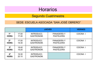 Horarios  Segundo Cuatrimestre  SEDE: ESCUELA ASOCIADA “SAN JOSÉ OBRERO” COCINA  I INTRODUCC. GASTRONOM. 19.30 20.10 4ª HORA COCINA  I PANADERÍA Y PASTELERÍA INTRODUCC. GASTRONOM. 18.40 19.20 3ª HORA COCINA  I PANADERÍA Y PASTELERÍA INTRODUCC. GASTRONOM. 17.50 18.30 2ª  HORA COCINA  I PANADERÍA Y PASTELERÍA INTRODUCC. GASTRONOM. 17.00 17.40 1ª  HORA VIERNES JUEVES 