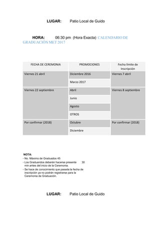 LUGAR: Patio Local de Guido
HORA: 06:30 pm (Hora Exacta) CALENDARIO DE
GRADUACIÓN MET 2017
FECHA DE CEREMONIA PROMOCIONES Fecha límite de
Inscripción
Viernes 21 abril Diciembre 2016 Viernes 7 abril
Marzo 2017
Viernes 22 septiembre Abril Viernes 8 septiembre
Junio
Agosto
OTROS
Por confirmar (2018) Octubre Por confirmar (2018)
Diciembre
NOTA:
- No. Máximo de Graduados 45
- Los Graduandos deberán hacerse presente 30
min antes del inicio de la Ceremonia.
- Se hace de conocimiento que pasada la fecha de
inscripción ya no podrán registrarse para la
Ceremonia de Graduación.
LUGAR: Patio Local de Guido
 