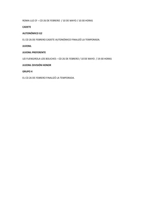 ROMA LUZ CF – CD 26 DE FEBRERO / 10 DE MAYO / 10:30 HORAS
CADETE
AUTONÓMICO G2
EL CD 26 DE FEBRERO CADETE AUTONÓMICO FINALIZÓ LA TEMPORADA.
JUVENIL
JUVENIL PREFERENTE
UD FUENGIROLA LOS BOLICHES – CD 26 DE FEBRERO / 10 DE MAYO / 19:30 HORAS
JUVENIL DIVISIÓN HONOR
GRUPO 4
EL CD 26 DE FEBRERO FINALIZÓ LA TEMPORADA.
 