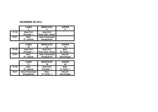 DICIEMBRE DE 2012

             LUNES            MIERCOLES            JUEVES
                3                   5                 6
17-19       Area Civil          Area Civil
           Procesal - I     Prop. Horz- Arrtos
19-21         Area          Area Transversal
           Dº. Laboral        Extrajudicial

             LUNES            MIERCOLES           JUEVES
                10                 12                 13
17-19       Area Civil          Area Civil           Area
           Procesal - I     Prop. Horz- Arrtos   Dº. Penal - I
19-21         Area          Area Transversal      Area de
           Dº. Laboral        Extrajudicial      Deontología

              LUNES           MIERCOLES           JUEVES
                 17                19                 20
17-19          Area            Area Civil            Area
            Dº. Laboral       Procesal - I       Dº. Penal - I
19-21    Area Transversal         Area            Area de
           Extrajudicial      Dº. Penal - I      Deontología
 