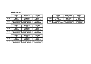 ENERO DE 2013

             LUNES           MIERCOLES           JUEVES                        LUNES            MIERCOLES           JUEVES
                7                  9                 10                           28                  30                31
17-19         Area             Area Civil           Area          17-19         Area              Area Civil           Area
           Dº. Laboral        Procesal - I      Dº. Penal - I                Dº. Laboral         Procesal - I      Dº. Penal - I
19-21   Area Transversal    Area Mercantil       Area de          19-21       Area Civil      Area Instrumental   Area Mercanil
          Extrajudicial    Nuevas Tecnolog.     Deontología               Tratam. Jco. Daño    Constitucional     Dº. Bancario

             LUNES           MIERCOLES           JUEVES
                14                16                 17
17-19         Area             Area Civil           Area
           Dº. Laboral        Procesal - I      Dº. Penal - I
19-21   Area Transversal    Area Mercantil       Area de
          Extrajudicial    Nuevas Tecnolog.     Deontología

             LUNES           MIERCOLES            JUEVES
                21                23                  24
17-19         Area             Area Civil            Area
           Dº. Laboral        Procesal - I       Dº. Penal - I
19-21   Area Transversal    Area Mercantil    Area Instrumental
          Extrajudicial    Nuevas Tecnolog.    Constitucional
 