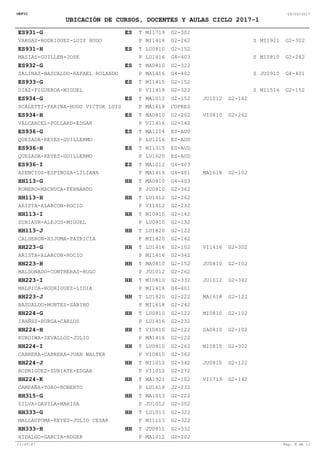 OEFIC 09/03/2017
UBICACIÓN DE CURSOS, DOCENTES Y AULAS CICLO 2017-1
ES931-G ES G2-302
G2-262 G2-302VARGAS-RODRIGUEZ-LUIS HUGO
MI1719
MI1416 MI1921
T
P S
ES931-H ES G2-152
G4-403 G2-242MASIAS-GUILLEN-JOSE
LU0810
LU1416 MI0810
T
P S
ES932-G ES G2-322
G4-402 G4-401SALINAS-BASUALDO-RAFAEL ROLANDO
MA0810
MA1416 JU0910
T
P S
ES933-G ES G2-152
G2-322 G2-152DIAZ-FIGUEROA-MIGUEL
MI1415
VI1418 MI1516
T
P S
ES934-G ES G2-152
COPRES
G2-142JU1012
SCALETTI-FARINA-HUGO VICTOR LUIS
MA1012
MA1618
T
P S
ES934-H ES G2-202
G2-142
G2-262VI0810
VALCARCEL-POLLARD-EDGAR
MA0810
VI1416
T
P S
ES936-G ES ES-AUD
ES-AUDQUEZADA-REYES-GUILLERMO
MA1214
LU1216
T
P S
ES936-H ES ES-AUD
ES-AUDQUEZADA-REYES-GUILLERMO
MI1315
LU1620
T
P S
G2-102
ES936-I ES G4-403
G4-401 MA1618ASENCIOS-ESPINOZA-LILIANA
MA1012
MA1416
T
P S
HH113-G HH G4-403
G2-362ROMERO-MACHUCA-FERNANDO
MA0810
JU0810
T
P S
HH113-H HH G2-262
G2-232ARISTA-ALARCON-ROCIO
LU1012
VI1012
T
P S
HH113-I HH G2-142
G2-132ZUBIAUR-ALEJOS-MIGUEL
MI0810
LU0810
T
P S
HH113-J HH G2-122
G2-142CALDERON-HIJUMA-PATRICIA
LU1820
MI1820
T
P S
HH223-G HH G2-102
G2-342
G2-302VI1416
ARISTA-ALARCON-ROCIO
LU1416
MI1416
T
P S
HH223-H HH G2-152
G2-262
G2-102JU0810
MALDONADO-CONTRERAS-HUGO
MA0810
JU1012
T
P S
HH223-I HH G2-332
G4-401
G2-342JU1012
MALPICA-RODRIGUEZ-LIDIA
MI0810
MI1416
T
P S
HH223-J HH G2-222
G2-242
G2-122MA1618
BASUALDO-MONTES-SABINO
LU1820
MI1618
T
P S
HH224-G HH G2-122
G2-232
G2-102MI0810
IBAÑEZ-BURGA-CARLOS
LU0810
LU1416
T
P S
HH224-H HH G2-122
G2-122
G2-102SA0810
KUROIWA-ZEVALLOS-JULIO
VI0810
MA1416
T
P S
HH224-I HH G2-262
G2-362
G2-302MI0810
CABRERA-CABRERA-JUAN WALTER
LU0810
VI0810
T
P S
HH224-J HH G2-342
G2-272
G2-122JU0810
RODRIGUEZ-ZUBIATE-EDGAR
MI1012
VI1012
T
P S
HH224-K HH G2-102
J2-232
G2-142VI1719
CAMPAÑA-TORO-ROBERTO
MA1921
LU1618
T
P S
HH315-G HH G2-222
G2-302SILVA-DAVILA-MARISA
MA1013
JU1012
T
P S
HH333-G HH G2-322
G2-322MALLAUPOMA-REYES-JULIO CESAR
LU1013
MI1113
T
P S
HH333-H HH G2-332
G2-202HIDALGO-GARCIA-ROGER
JU0811
MA1012
T
P S
11:45:47 Pag. 8 de 11
 
