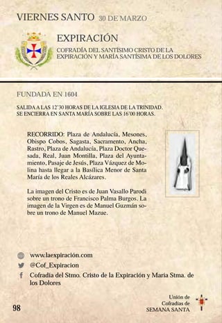 98
Unión de
Cofradías de
SEMANA SANTA
EXPIRACIÓN
COFRADÍA DEL SANTÍSIMO CRISTO DE LA
EXPIRACIÓN Y MARÍA SANTÍSIMA DE LOS DOLORES
FUNDADA EN 1604
SALIDAA LAS 12’30 HORAS DE LA IGLESIA DE LA TRINIDAD.
SE ENCIERRA EN SANTA MARÍA SOBRE LAS 16’00 HORAS.
RECORRIDO: Plaza de Andalucía, Mesones,
Obispo Cobos, Sagasta, Sacramento, Ancha,
Rastro, Plaza de Andalucía, Plaza Doctor Que-
sada, Real, Juan Montilla, Plaza del Ayunta-
miento, Pasaje de Jesús, Plaza Vázquez de Mo-
lina hasta llegar a la Basílica Menor de Santa
María de los Reales Alcázares.
La imagen del Cristo es de Juan Vasallo Parodi
sobre un trono de Francisco Palma Burgos. La
imagen de la Virgen es de Manuel Guzmán so-
bre un trono de Manuel Mazue.
www.laexpiración.com
VIERNES SANTO 30 DE MARZO
Cofradía del Stmo. Cristo de la Expiración y María Stma. de
los Dolores
@Cof_Expiracion
 