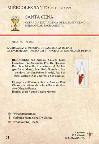 54
Unión de
Cofradías de
SEMANA SANTA
SANTA CENA
COFRADÍA EUCARÍSTICA DE LA SANTA CENA
HERMANDAD SACRAMENTAL
FUNDADA EN 1954
SALIDAA LAS 21’00 HORAS DE SAN NICOLÁS DE BARI
SE ENCIERRA EN TORNO A LAS 0’15 HORAS EN SAN NICOLÁS DE BARI
RECORRIDO: San Nicolás, Gallego Díaz,
Corredera, Pza.Andalucía, Pza. Dr. Quesada,
Real, Juan Montilla, Pza. Vázquez de Molina
(por Santa María), Juan Ruíz González, Pza.
1º de Mayo (por San Pablo), Montiel, Pza. Sta.
Teresa, Gallego Díaz y regreso a San Nicolás.
El grupo escultórico es obra de Amadeo Ruíz
Olmos y la policromía de las tallas es de Mar-
celo Góngora Ramos.
El trono es de Ramón Cuadra Moreno.
www.santacena.es
Cofradía Santa Cena De Úbeda
MIÉRCOLES SANTO 28 DE MARZO
@SantaCena_Ubeda
 