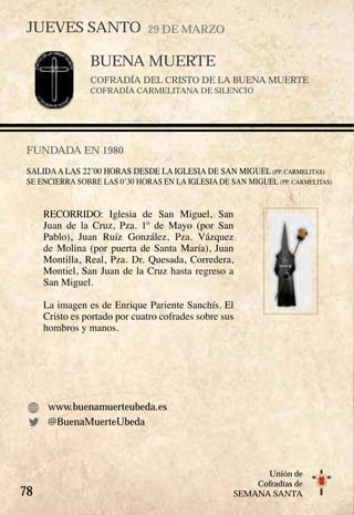 78
Unión de
Cofradías de
SEMANA SANTA
BUENA MUERTE
COFRADÍA DEL CRISTO DE LA BUENA MUERTE
COFRADÍA CARMELITANA DE SILENCIO
FUNDADA EN 1980
SALIDAA LAS 22’00 HORAS DESDE LA IGLESIA DE SAN MIGUEL (PP. CARMELITAS)
SE ENCIERRA SOBRE LAS 0’30 HORAS EN LA IGLESIA DE SAN MIGUEL (PP. CARMELITAS)  
RECORRIDO: Iglesia de San Miguel, San
Juan de la Cruz, Pza. 1º de Mayo (por San
Pablo), Juan Ruíz González, Pza. Vázquez
de Molina (por puerta de Santa María), Juan
Montilla, Real, Pza. Dr. Quesada, Corredera,
Montiel, San Juan de la Cruz hasta regreso a
San Miguel.
La imagen es de Enrique Pariente Sanchís. El
Cristo es portado por cuatro cofrades sobre sus
hombros y manos.
www.buenamuerteubeda.es
JUEVES SANTO 29 DE MARZO
@BuenaMuerteUbeda
 