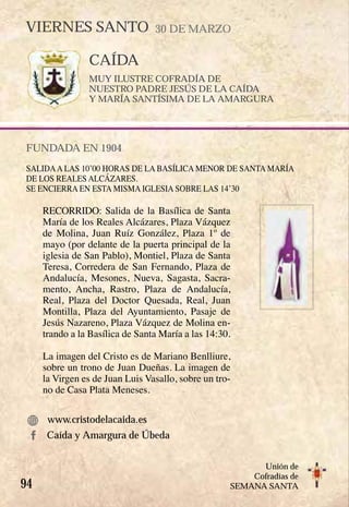 94
Unión de
Cofradías de
SEMANA SANTA
CAÍDA
MUY ILUSTRE COFRADÍA DE
NUESTRO PADRE JESÚS DE LA CAÍDA
Y MARÍA SANTÍSIMA DE LA AMARGURA
FUNDADA EN 1904
SALIDAA LAS 10’00 HORAS DE LA BASÍLICA MENOR DE SANTA MARÍA
DE LOS REALES ALCÁZARES.
SE ENCIERRA EN ESTA MISMA IGLESIA SOBRE LAS 14’30
RECORRIDO: Salida de la Basílica de Santa
María de los Reales Alcázares, Plaza Vázquez
de Molina, Juan Ruíz González, Plaza 1º de
mayo (por delante de la puerta principal de la
iglesia de San Pablo), Montiel, Plaza de Santa
Teresa, Corredera de San Fernando, Plaza de
Andalucía, Mesones, Nueva, Sagasta, Sacra-
mento, Ancha, Rastro, Plaza de Andalucía,
Real, Plaza del Doctor Quesada, Real, Juan
Montilla, Plaza del Ayuntamiento, Pasaje de
Jesús Nazareno, Plaza Vázquez de Molina en-
trando a la Basílica de Santa María a las 14:30.
La imagen del Cristo es de Mariano Benlliure,
sobre un trono de Juan Dueñas. La imagen de
la Virgen es de Juan Luis Vasallo, sobre un tro-
no de Casa Plata Meneses.
www.cristodelacaida.es
VIERNES SANTO 30 DE MARZO
Caída y Amargura de Úbeda
 
