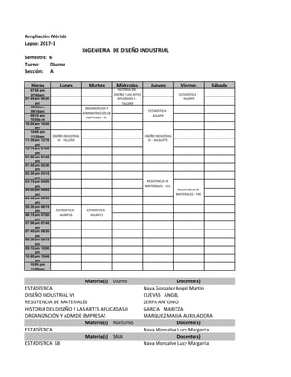 Ampliación Mérida
Lapso: 2017-1
INGENIERIA DE DISEÑO INDUSTRIAL
Semestre: 6
Turno: Diurno
Sección: A
Horas Lunes Martes Miércoles Jueves Viernes Sábado
07:00 am
07:45am
07:45 am 08:30
am
08:30am
09:15am
09:15 am
10:00a m
10:00 am 10:45
am
10:45 am
11:30am
11:30 am 12:15
pm
12:15 pm 01:00
pm
01:00 pm 01:45
pm
01:45 pm 02:30
pm
02:30 pm 03:15
pm
03:15 pm 04:00
pm
04:00 pm 04:45
pm
04:45 pm 05:30
pm
05:30 pm 06:15
pm
06:15 pm 07:00
pm
07:00 pm 07:45
pm
07:45 pm 08:30
pm
08:30 pm 09:15
pm
09:15 pm 10:00
pm
10:00 pm 10:45
pm
10:00 pm
11:00pm
Materia(s) Diurno Docente(s)
ESTADÍSTICA Nava Gonzalez Angel Martin
DISEÑO INDUSTRIAL VI CUEVAS ANGEL
RESISTENCIA DE MATERIALES ZERPA ANTONIO
HISTORIA DEL DISEÑO Y LAS ARTES APLICADAS II GARCIA MARITZA
ORGANIZACIÓN Y ADM DE EMPRESAS MARQUEZ MARIA AUXILIADORA
Materia(s) Nocturno Docente(s)
ESTADÍSTICA Nava Monsalve Lucy Margarita
Materia(s) SAIA Docente(s)
ESTADÍSTICA SB Nava Monsalve Lucy Margarita
ESTADÍSTICA -
AULAP4
RESISTENCIA DE
MATERIALES - P49
HISTORIA DEL
DISEÑO Y LAS ARTES
APLICADAS II -
TALLER9
ESTADÍSTICA -
AULAP16
ESTADÍSTICA -
AULAP11
DISEÑO INDUSTRIAL
VI - TALLER5
ORGANIZACIÓN Y
ADMINISTRACIÓN DE
EMPRESAS - A1
ESTADÍSTICA -
AULAP4
DISEÑO INDUSTRIAL
VI - AULAUFT3
RESISTENCIA DE
MATERIALES - A11
 