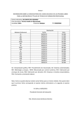 Anexo I
INFORMACIÓN SOBRE LA CONVOCATORIA DEL CURSO 2014/2015 DE LAS PRUEBAS LIBRES
PARA LA OBTENCIÓN DE TÍTULOS DE TÉCNICO DE FORMACIÓN PROFESIONAL
Centro educativo: IES CRISTO DEL ROSARIO
Ciclo formativo: Técnico medio en Mecanizado
Localidad: Zafra Provincia: Badajoz: Tlf: 924029944
Módulo Profesional
Realización
Fecha Hora
IG 04/05/15 19:30h
SA 04/05/15 17:30h
ME 05/05/15 15:00h
PM 05/05/15 17:30h
MCN 06/05/15 08:30h
ME 07/05/15 15:00h
SA 08/05/15 15:00h
MCN 11/05/15 08:30h
PM 12/05/15 15:00h
IG 13/05/15 08:30h
FAV 24/05/15 15:00h
FAV 25/05/15 15:00h
FAB 26/05/15 15:00h
FAB 27/05/15 15:00h
EIE 28/05/15 16:00h
FOL 28/05/15 18:30h
IG= Interpretación gráfica; PM= Procedimiento de mecanizado; SA= Sistemas automatizados;
ME= Metrología y ensayos; MCN= Mecanizado por control numérico; FAV= Fabricación por
arranque de viruta; FAB= Fabricación por abrasión; EIE= Empresa e iniciativa emprendedora;
FOL= Formación y orientación laboral.
Nota: Como se puede observar existen varias fechas para un mismo módulo. Esto quiere decir
que la primera fecha corresponde al examen teórico eliminatorio y la segunda al examen
práctico.
En Zafra a 14/05/2015
Presidente Comisión de Evaluación
Fdo. Antonio Jesús Zambrano Sánchez
 