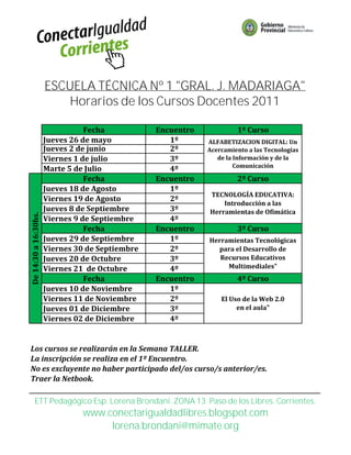 ESCUELA TÉCNICA Nº 1 "GRAL. J. MADARIAGA"
                          Horarios de los Cursos Docentes 2011

                                 Fecha           Encuentro            1º Curso
                      Jueves 26 de mayo             1º       ALFABETIZACION DIGITAL: Un
                      Jueves 2 de junio             2º       Acercamiento a las Tecnologías
                      Viernes 1 de julio            3º          de la Información y de la
                                                                      Comunicación
                      Marte 5 de Julio              4º
                                 Fecha           Encuentro            2º Curso
                      Jueves 18 de Agosto           1º
                                                             TECNOLOGÍA EDUCATIVA:
                      Viernes 19 de Agosto          2º
                                                                 Introducción a las
                      Jueves 8 de Septiembre        3º       Herramientas de Ofimática
De 14:30 a 16:30hs.




                      Viernes 9 de Septiembre       4º
                                 Fecha           Encuentro            3º Curso
                      Jueves 29 de Septiembre       1º       Herramientas Tecnológicas
                      Viernes 30 de Septiembre      2º         para el Desarrollo de
                      Jueves 20 de Octubre          3º          Recursos Educativos
                      Viernes 21 de Octubre         4º            Multimediales"
                                 Fecha           Encuentro            4º Curso
                      Jueves 10 de Noviembre        1º
                      Viernes 11 de Noviembre       2º           El Uso de la Web 2.0
                      Jueves 01 de Diciembre        3º                en el aula"
                      Viernes 02 de Diciembre       4º


Los cursos se realizarán en la Semana TALLER.
La inscripción se realiza en el 1º Encuentro.
No es excluyente no haber participado del/os curso/s anterior/es.
Traer la Netbook.

        ETT Pedagógico Esp. Lorena Brondani. ZONA 13. Paso de los Libres. Corrientes.
                               www.conectarigualdadlibres.blogspot.com
                                    lorena.brondani@mimate.org
 