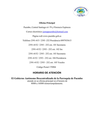 Oficina Principal
Puembo, Central Santiago n1-79 y Florencio Espinoza
Correo electrónico juntappuembo@hotmail.com
Página web www.puembo.gob.ec
Teléfono 2391-415 / 2393 -252 Presidencia 0997935615
2391-4152 / 2393 - 252 ext. 101 Secretaria
2391-4152 / 2393 - 252 ext. 102 fax
2391-4152 / 2393 - 252 ext. 103 Secretaria
2391-4152 / 2393 - 252 ext. 104 Presidencia
2391-4152 / 2393 - 252 ext. 105 Vocales
HORARIO DE ATENCIÓN
El Gobierno Autónomo Descentralizado de la Parroquia de Puembo
atiende en su oficina principal en el horario de
8H00 a 16H00 ininterrumpidamente.
Código Postal 170904
 