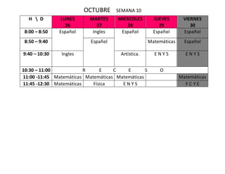 OCTUBRE SEMANA 10
H  D LUNES
26
MARTES
27
MIERCOLES
28
JUEVES
29
VIERNES
30
8:00 – 8:50 Español Ingles Español
.
Español Español
8:50 – 9:40 Español Matemáticas Español
9:40 – 10:30 Ingles Artística. E N Y S E N Y S
10:30 – 11:00 R E C E S O
11:00 -11:45 Matemáticas Matemáticas Matemáticas Matemáticas
11:45 -12:30 Matemáticas Física E N Y S F C Y E
 