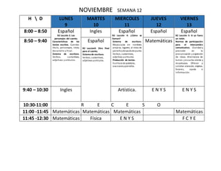 NOVIEMBRE SEMANA 12
H  D LUNES
9
MARTES
10
MIERCOLES
11
JUEVES
12
VIERNES
13
8:00 – 8:50 Español
B2 Lección 2: Los
personajes del cuento.
Características de los
textos escritos. Cuentos:
título, personajes, inicio,
desarrollo y final.
Sistema de escritura.
Verbos, sustantivos,
adjetivos y artículos.
Ingles Español
B2 Lección 4: ¿Cómo se
llaman?
Sistema de escritura.
Mayúsculas en nombres
propios, lugares, al inicio de
párrafoydespuésde punto.
Verbos, sustantivos,
adjetivos yartículos.
Producción de textos.
Escritura de palabras,
oracionesypárrafos.
Español Español
B2 Lección 5: Si yo fuera
un ratón.
Normas de participación
para el intercambio
comunicativo. Claridad y
precisión en la
pronunciación y expresión
de ideas. Alternancia de
turnos y escucha atenta y
respetuosa. Ofrecer y
solicitar atención, objetos,
favores, ayuda e
información.
8:50 – 9:40 Español
B2 Leccion3: Otro final
para el cuento.
Sistema de escritura.
Verbos, sustantivos,
adjetivos yartículos.
Matemáticas
9:40 – 10:30 Ingles Artística. E N Y S E N Y S
10:30-11:00 R E C E S O
11:00 -11:45 Matemáticas Matemáticas Matemáticas Matemáticas
11:45 -12:30 Matemáticas Física E N Y S F C Y E
 
