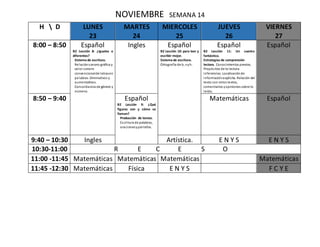 NOVIEMBRE SEMANA 14
H  D LUNES
23
MARTES
24
MIERCOLES
25
JUEVES
26
VIERNES
27
8:00 – 8:50 Español
B2 Lección 8: ¿Iguales o
diferentes?
Sistema de escritura.
Relaciónsonoro-gráfica y
valor sonoro
convencionalde letrasen
palabras. Diminutivos y
aumentativos.
Concordancia de género y
número.
Ingles Español
B2 Lección 10: para leer y
escribir mejor.
Sistema de escritura.
Ortografía de b, vyh.
Español
B2 Lección 11: Un cuento
fantástico.
Estrategias de comprensión
lectora. Conocimientos previos.
Propósitos de la lectura.
Inferencias. Localizaciónde
informaciónexplicita. Relación del
texto con otros textos,
comentarios yopiniones sobre lo
leído.
Español
8:50 – 9:40 Español
B2 Lección 9: ¿Qué
figuras son y cómo se
llaman?
Producción de textos.
Escritura de palabras,
oracionesypárrafos.
Matemáticas Español
9:40 – 10:30 Ingles Artística. E N Y S E N Y S
10:30-11:00 R E C E S O
11:00 -11:45 Matemáticas Matemáticas Matemáticas Matemáticas
11:45 -12:30 Matemáticas Física E N Y S F C Y E
 